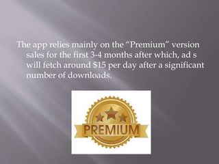The app relies mainly on the “Premium” version
sales for the first 3-4 months after which, ad s
will fetch around $15 per day after a significant
number of downloads.
 