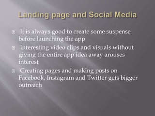  It is always good to create some suspense
before launching the app
 Interesting video clips and visuals without
giving the entire app idea away arouses
interest
 Creating pages and making posts on
Facebook, Instagram and Twitter gets bigger
outreach
 