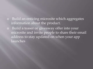 Build an enticing microsite which aggregates
information about the product.
 Build a teaser or giveaway offer into your
microsite and invite people to share their email
address to stay updated on when your app
launches
 