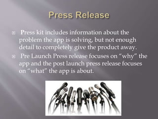  Press kit includes information about the
problem the app is solving, but not enough
detail to completely give the product away.
 Pre Launch Press release focuses on “why” the
app and the post launch press release focuses
on “what” the app is about.
 