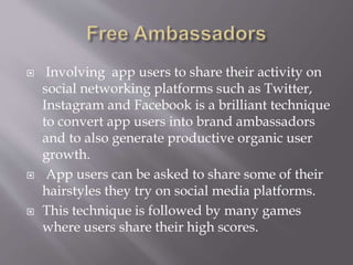  Involving app users to share their activity on
social networking platforms such as Twitter,
Instagram and Facebook is a brilliant technique
to convert app users into brand ambassadors
and to also generate productive organic user
growth.
 App users can be asked to share some of their
hairstyles they try on social media platforms.
 This technique is followed by many games
where users share their high scores.
 