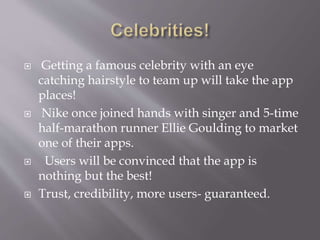  Getting a famous celebrity with an eye
catching hairstyle to team up will take the app
places!
 Nike once joined hands with singer and 5-time
half-marathon runner Ellie Goulding to market
one of their apps.
 Users will be convinced that the app is
nothing but the best!
 Trust, credibility, more users- guaranteed.
 