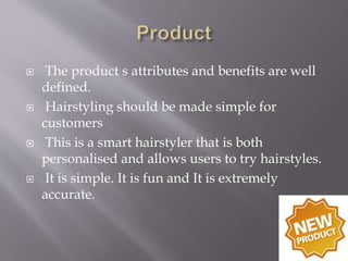  The product s attributes and benefits are well
defined.
 Hairstyling should be made simple for
customers
 This is a smart hairstyler that is both
personalised and allows users to try hairstyles.
 It is simple. It is fun and It is extremely
accurate.
 