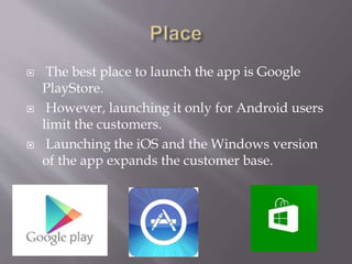  The best place to launch the app is Google
PlayStore.
 However, launching it only for Android users
limit the customers.
 Launching the iOS and the Windows version
of the app expands the customer base.
 