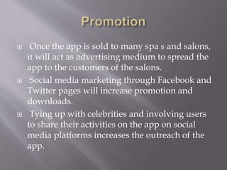  Once the app is sold to many spa s and salons,
it will act as advertising medium to spread the
app to the customers of the salons.
 Social media marketing through Facebook and
Twitter pages will increase promotion and
downloads.
 Tying up with celebrities and involving users
to share their activities on the app on social
media platforms increases the outreach of the
app.
 