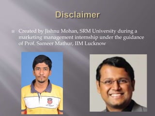  Created by Jishnu Mohan, SRM University during a
marketing management internship under the guidance
of Prof. Sameer Mathur, IIM Lucknow
 