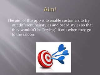 The aim of this app is to enable customers to try
out different hairstyles and beard styles so that
they wouldn’t be “trying” it out when they go
to the saloon
 