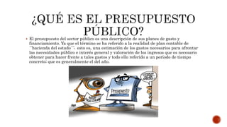  El presupuesto del sector público es una descripción de sus planes de gasto y
financiamiento. Ya que el término se ha referido a la realidad de plan contable de
´´hacienda del estado´´; esto es, una estimación de los gastos necesarios para afrontar
las necesidades público e interés general y valoración de los ingresos que es necesario
obtener para hacer frente a tales gastos y todo ello referido a un periodo de tiempo
concreto; que es generalmente el del año.
 
