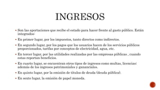  Son las aportaciones que recibe el estado para hacer frente al gasto público. Están
integrados:
 En primer lugar, por los impuestos, tanto directos como indirectos.
 En segundo lugar, por los pagos que los usuarios hacen de los servicios públicos
proporcionados, tarifas por conceptos de electricidad, agua, etc.
 En tercer lugar, por las utilidades realizadas por las empresas públicas , cuando
estas reportan beneficios.
 En cuarto lugar, se encuentran otros tipos de ingresos como multas, licencias;
además de los ingresos patrimoniales y gananciales.
 En quinto lugar, por la emisión de títulos de deuda (deuda pública).
 En sexto lugar, la emisión de papel moneda.
 