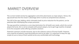 MARKET OVERVIEW
The current market merely has aggregators and online pharmacies as major players. Hence, the
app would have the first mover’s advantage when it comes to comprehensive solutions.
The USP of the app, bidding, which ultimately leads to price reduction for the patient, can be
patented after developing few unique processes
The app would be marketed as a one stop destination for all health care needs, which the current
players fail to do. Aim is not to compete with present players, but to get huge swathes of people
on to the ecosystem while offering complete solutions
Potential customers include everyone, due to the arbitrary nature of human health. However,
since majority of patients requiring healthcare tend to be older, it is important to keep the app
simple to use as many of them would not be very comfortable with technology.
 