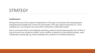 STRATEGY
Collaborators
Perhaps the most critical aspect of operations in this app is to convince the existing players
(hospitals/clinics/diagnostic centres) to participate in the app. Special incentives (i.e. cross
subsidies etc.) can be given to ensure their involvement. [Uber,Ola model]
Due to increased choices and targeted marketing, patients would automatically start to flow in
due to the win-win situation created. As the number of patients on the platform grows, more
collaborators would sign up, hence leading to the creation of a healthy ecosystem.
 