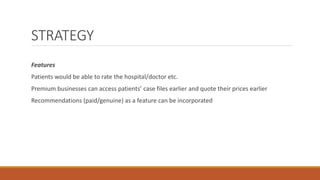 STRATEGY
Features
Patients would be able to rate the hospital/doctor etc.
Premium businesses can access patients’ case files earlier and quote their prices earlier
Recommendations (paid/genuine) as a feature can be incorporated
 