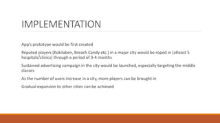 IMPLEMENTATION
App’s prototype would be first created
Reputed players (Kokilaben, Breach Candy etc.) in a major city would be roped in (atleast 5
hospitals/clinics) through a period of 3-4 months
Sustained advertising campaign in the city would be launched, especially targeting the middle
classes
As the number of users increase in a city, more players can be brought in
Gradual expansion to other cities can be achieved
 