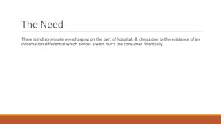 The Need
There is indiscriminate overcharging on the part of hospitals & clinics due to the existence of an
information differential which almost always hurts the consumer financially.
 