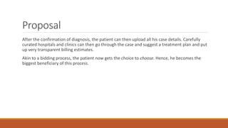 Proposal
After the confirmation of diagnosis, the patient can then upload all his case details. Carefully
curated hospitals and clinics can then go through the case and suggest a treatment plan and put
up very transparent billing estimates.
Akin to a bidding process, the patient now gets the choice to choose. Hence, he becomes the
biggest beneficiary of this process.
 