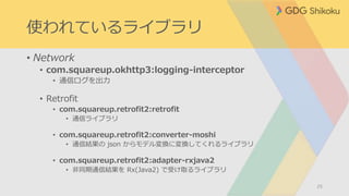 使われているライブラリ
• Network
• com.squareup.okhttp3:logging-interceptor
• 通信ログを出力
• Retrofit
• com.squareup.retrofit2:retrofit
• 通信ライブラリ
• com.squareup.retrofit2:converter-moshi
• 通信結果の json からモデル変換に変換してくれるライブラリ
• com.squareup.retrofit2:adapter-rxjava2
• 非同期通信結果を Rx(Java2) で受け取るライブラリ
25
 