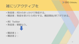 雑にリアクティブを
• 発信者：何かのきっかけで発信する。
• 購読者：発信を受けたら何かする。購読開始/終了ができる。
• 例）Twitter
• 発信者：朝飯なう。
• 購読者１：
• 購読者２：
30
 