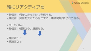 雑にリアクティブを
• 発信者：何かのきっかけで発信する。
• 購読者：発信を受けたら何かする。購読開始/終了ができる。
• 例）Twitter
• 発信者：朝飯なう。昼飯なう。
• 購読者１：
• 購読者２：
32
 