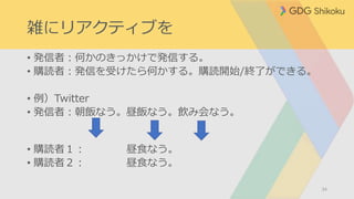 雑にリアクティブを
• 発信者：何かのきっかけで発信する。
• 購読者：発信を受けたら何かする。購読開始/終了ができる。
• 例）Twitter
• 発信者：朝飯なう。昼飯なう。飲み会なう。
• 購読者１： 昼食なう。
• 購読者２： 昼食なう。
34
 