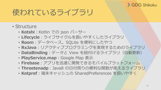 使われているライブラリ
• Structure
• Kotshi：Kotlin での json パーサー
• Lifecycle：ライフサイクルを扱いやすくしたライブラリ
• Room：データベース。SQLite を便利にしたやつ
• RxJava：リアクティブプログラミングを実現するためのライブラリ
• DataBinding：データと View を紐付けるライブラリ（自動更新）
• PlayService.map：Google Map 表示
• Firebase：アプリを迅速に開発できるモバイルプラットフォーム
• Threetenadp：Java8 の日付周りの便利な関数が使えるライブラリ
• Kotpref：端末キャッシュの SharedPreferences を扱いやすく
41
 