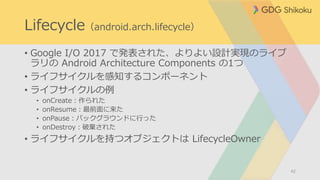 Lifecycle（android.arch.lifecycle）
• Google I/O 2017 で発表された、よりよい設計実現のライブ
ラリの Android Architecture Components の1つ
• ライフサイクルを感知するコンポーネント
• ライフサイクルの例
• onCreate：作られた
• onResume：最前面に来た
• onPause：バックグラウンドに行った
• onDestroy：破棄された
• ライフサイクルを持つオブジェクトは LifecycleOwner
42
 