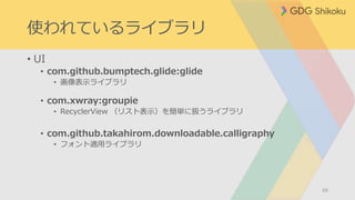 使われているライブラリ
• UI
• com.github.bumptech.glide:glide
• 画像表示ライブラリ
• com.xwray:groupie
• RecyclerView （リスト表示）を簡単に扱うライブラリ
• com.github.takahirom.downloadable.calligraphy
• フォント適用ライブラリ
68
 