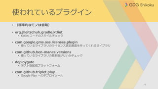 使われているプラグイン
• （標準的なモノは省略）
• org.jlleitschuh.gradle.ktlint
• Kotlin コードのスタイルチェック
• com.google.gms.oss.licenses.plugin
• 使っているライブラリのライセンス表記画面を作ってくれるライブラリ
• com.github.ben-manes.versions
• 使っているライブラリの最新版がないかチェック
• deploygate
• テスト版配信プラットフォーム
• com.github.triplet.play
• Google Play へのデプロイツール
74
 