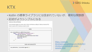 KTX
• Kotlin の標準ライブラリには含まれていないが、便利な関数群
• 記述がよりシンプルになる
9
https://android-
developers.googleblog.com/2018/02/i
ntroducing-android-ktx-even-
sweeter.html
 