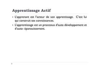Apprentissage Actif
L’apprenant est l’acteur de son apprentissage. C’est lui
qui construit ses connaissances.
L’apprentissage est un processus d’auto développement et
d’auto- épanouissement.
 