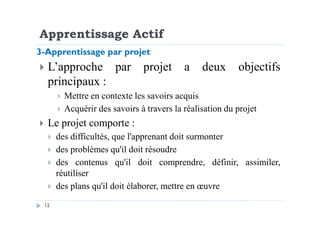 Apprentissage Actif
L’approche par projet a deux objectifs
principaux :
Mettre en contexte les savoirs acquis
Acquérir des savoirs à travers la réalisation du projet
3-Apprentissage par projet
12
Acquérir des savoirs à travers la réalisation du projet
Le projet comporte :
des difficultés, que l'apprenant doit surmonter
des problèmes qu'il doit résoudre
des contenus qu'il doit comprendre, définir, assimiler,
réutiliser
des plans qu'il doit élaborer, mettre en œuvre
 