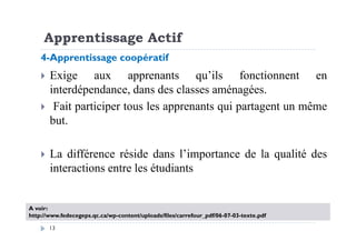 Apprentissage Actif
Exige aux apprenants qu’ils fonctionnent en
interdépendance, dans des classes aménagées.
Fait participer tous les apprenants qui partagent un même
but.
4-Apprentissage coopératif
13
but.
La différence réside dans l’importance de la qualité des
interactions entre les étudiants
A voir:
http://www.fedecegeps.qc.ca/wp-content/uploads/files/carrefour_pdf/06-07-03-texte.pdf
 