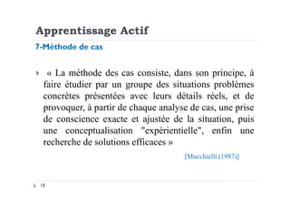 Apprentissage Actif
« La méthode des cas consiste, dans son principe, à
faire étudier par un groupe des situations problèmes
concrètes présentées avec leurs détails réels, et de
provoquer, à partir de chaque analyse de cas, une prise
7-Méthode de cas
18
provoquer, à partir de chaque analyse de cas, une prise
de conscience exacte et ajustée de la situation, puis
une conceptualisation "expérientielle", enfin une
recherche de solutions efficaces »
[Mucchielli (1987)]
 