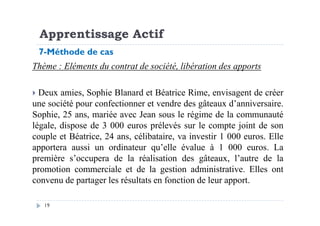 Apprentissage Actif
Thème : Eléments du contrat de société, libération des apports
Deux amies, Sophie Blanard et Béatrice Rime, envisagent de créer
une société pour confectionner et vendre des gâteaux d’anniversaire.
Sophie, 25 ans, mariée avec Jean sous le régime de la communauté
7-Méthode de cas
19
Sophie, 25 ans, mariée avec Jean sous le régime de la communauté
légale, dispose de 3 000 euros prélevés sur le compte joint de son
couple et Béatrice, 24 ans, célibataire, va investir 1 000 euros. Elle
apportera aussi un ordinateur qu’elle évalue à 1 000 euros. La
première s’occupera de la réalisation des gâteaux, l’autre de la
promotion commerciale et de la gestion administrative. Elles ont
convenu de partager les résultats en fonction de leur apport.
 