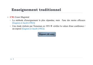 Enseignement traditionnel
CM: Cours Magistral
La méthode d'enseignement la plus répandue, mais l'une des moins efficaces
[Gagnon et Jacob (1982)]
Une étude réalisée par Treneman en 1951 vérifier la valeur d'une conférence /
un exposé [Gagnon et Jacob (1982)]
3
Exposé (45 min)
 