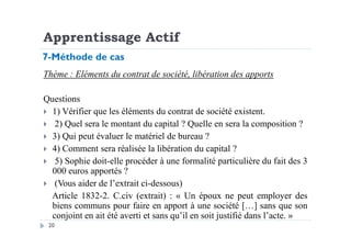 Apprentissage Actif
Thème : Eléments du contrat de société, libération des apports
Questions
1) Vérifier que les éléments du contrat de société existent.
2) Quel sera le montant du capital ? Quelle en sera la composition ?
7-Méthode de cas
20
2) Quel sera le montant du capital ? Quelle en sera la composition ?
3) Qui peut évaluer le matériel de bureau ?
4) Comment sera réalisée la libération du capital ?
5) Sophie doit-elle procéder à une formalité particulière du fait des 3
000 euros apportés ?
(Vous aider de l’extrait ci-dessous)
Article 1832-2. C.civ (extrait) : « Un époux ne peut employer des
biens communs pour faire en apport à une société […] sans que son
conjoint en ait été averti et sans qu’il en soit justifié dans l’acte. »
 