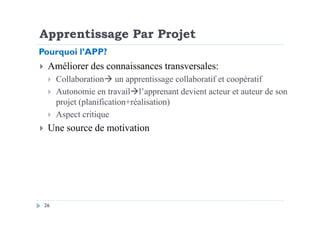 Apprentissage Par Projet
Améliorer des connaissances transversales:
Collaboration un apprentissage collaboratif et coopératif
Autonomie en travail l’apprenant devient acteur et auteur de son
projet (planification+réalisation)
Aspect critique
Pourquoi l’APP?
26
Aspect critique
Une source de motivation
 
