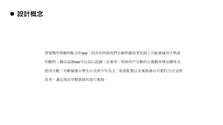 想要製作與動物配合的app，因為有時候我們去動物園或者在路上可能會碰到不熟悉
的動物，藉由這個app可以加以認識，也會有一些與用戶互動的小遊戲來增加趣味及
使用次數，年齡層會以學生以及青少年為主，版面配置以及風格會以可愛的方式呈現
居多，滿足現在年輕族群的流行風格。
l 設計概念
 