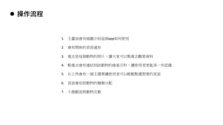 l 操作流程
1. 主畫面會有插圖介紹這個app如何使用
2. 會有開始的頁面通知
3. 進去是每個動物的照片，讓大家可以點進去觀看資料
4. 點進去會有連結到該動物的維基百科，讓使用者更能深一步認識
5. 右上角會有一個主選單讓使用者可以輕鬆點選想要的頁面
6. 頁面會依照動物的種類分配
7. 小遊戲是與動物互動
 