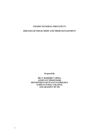 1
COURSE MATERIAL FOR PATH 371
DISEASES OF FIELD CROPS AND THEIR MANAGEMENT
Prepared By
DR. P. KISHORE VARMA,
ASSISTANT PROFESSOR,
DEPARTMENT OF PLANT PATHOLOGY
AGRICULTURAL COLLEGE,
ASWARAOPET 507 301
 