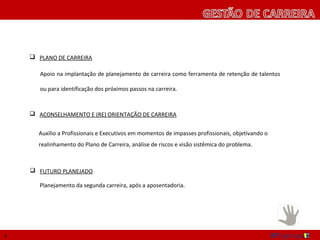  PLANO DE CARREIRA

       Apoio na implantação de planejamento de carreira como ferramenta de retenção de talentos

       ou para identificação dos próximos passos na carreira.



     ACONSELHAMENTO E (RE) ORIENTAÇÃO DE CARREIRA


      Auxílio a Profissionais e Executivos em momentos de impasses profissionais, objetivando o
      realinhamento do Plano de Carreira, análise de riscos e visão sistêmica do problema.



     FUTURO PLANEJADO

       Planejamento da segunda carreira, após a aposentadoria.




9
 