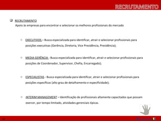 RECRUTAMENTO
       Apoio às empresas para encontrar e selecionar os melhores profissionais do mercado



            o   EXECUTIVOS – Busca especializada para identificar, atrair e selecionar profissionais para
                posições executivas (Gerência, Diretoria, Vice Presidência, Presidência);


            o   MEDIA GERÊNCIA - Busca especializada para identificar, atrair e selecionar profissionais para
                posições de Coordenador, Supervisor, Chefia, Encarregado);



            o   ESPECIALISTAS - Busca especializada para identificar, atrair e selecionar profissionais para
                posições específicas (alto grau de detalhamento e especificidade);



            o   INTERIM MANAGEMENT – Identificação de profissionais altamente capacitados que possam
                exercer, por tempo limitado, atividades gerenciais típicas.




10
 