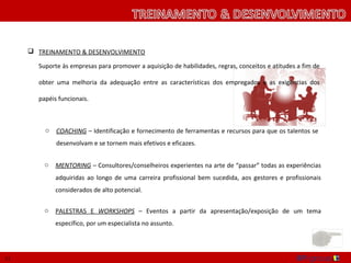  TREINAMENTO & DESENVOLVIMENTO

       Suporte às empresas para promover a aquisição de habilidades, regras, conceitos e atitudes a fim de

       obter uma melhoria da adequação entre as características dos empregados e as exigências dos

       papéis funcionais.



         o   COACHING – Identificação e fornecimento de ferramentas e recursos para que os talentos se
             desenvolvam e se tornem mais efetivos e eficazes.


         o   MENTORING – Consultores/conselheiros experientes na arte de “passar” todas as experiências
             adquiridas ao longo de uma carreira profissional bem sucedida, aos gestores e profissionais
             considerados de alto potencial.

         o   PALESTRAS E WORKSHOPS – Eventos a partir da apresentação/exposição de um tema
             específico, por um especialista no assunto.




11
 