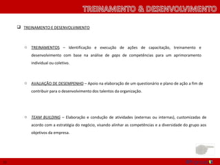 TREINAMENTO E DESENVOLVIMENTO



        o   TREINAMENTOS – Identificação e execução de ações de capacitação, treinamento e
            desenvolvimento com base na análise de gaps de competências para um aprimoramento
            individual ou coletivo.



        o   AVALIAÇÃO DE DESEMPENHO – Apoio na elaboração de um questionário e plano de ação a fim de
            contribuir para o desenvolvimento dos talentos da organização.




        o   TEAM BUILDING – Elaboração e condução de atividades (externas ou internas), customizadas de
            acordo com a estratégia do negócio, visando alinhar as competências e a diversidade do grupo aos
            objetivos da empresa.




12
 