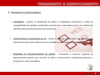  TREINAMENTO E DESENVOLVIMENTO



       o   ASSESSMENT – Suporte na identificação de valores e competências profissionais e análise de
           compatibilidade com aptidões consideradas essenciais para a organização e cargo, com o objetivo de
           identificar gaps de desenvolvimento dos profissionais.



       o   IDENTIFICAÇÃO DE INDICADORES DE RH – Auxílio na definição de indicadores de performance e
           desempenho, diminuindo a distância entre a realidade da organização e sua estratégia de negócio.




       o   PROGRAMA DE DESENVOLVIMENTO DE LÍDERES – Desenvolver e estruturar programa de
           desenvolvimento pessoal, para estimular os líderes a desenvolverem competências gerenciais e
           alcançarem as metas estratégicas.




13
 