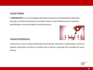 QUEM SOMOS
    A CROSSING|BPI é uma empresa global de Gestão e Consultoria em RH dedicada à elaboração,
    execução e condução de processos de mudança, tanto em nível individual quanto corporativo,
    possibilitando o sucesso do negócio através das pessoas.




    NOSSO DIFERENCIAL
    Cada Cliente é único e merece atendimento personalizado. Priorizamos a objetividade na busca de
    soluções corporativas, de forma a contribuir para o alcance e superação dos resultados de nossos
    Clientes.




1
 