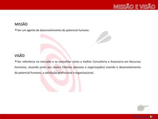 MISSÃO
    Ser um agente de desenvolvimento do potencial humano.




    VISÃO
    Ser referência no mercado e se consolidar como a melhor Consultoria e Assessoria em Recursos
    Humanos, atuando junto aos nossos Clientes (pessoas e organizações) visando o desenvolvimento
    do potencial humano, a satisfação profissional e organizacional.




2
 