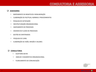  ASSESSORIA
       o   MAPEAMENTO DE BENEFÍCIOS E REMUNERAÇÃO
       o   ELABORAÇÃO DE POLÍTICAS, NORMAS E PROCEDIMENTOS

       o   PESQUISA DE SATISFAÇÃO
       o   REESTRUTURAÇÃO ORGANIZACIONAL
       o   MAPEAMENTO DE PROCESSOS

       o   DESENHO DE FLUXOS DE PROCESSOS

       o   GESTÃO DE EXPATRIADOS

       o   PESQUISA DE CLIMA
       o   ELABORAÇÃO DE VISÃO, MISSÃO E VALORES




     CONSULTORIA
           o   AUDITORIA EM RH
           o   ANÁLISE E DIAGNÓSTICO ORGANIZACIONAL

           o   PLANEJAMENTO DE COMUNICAÇÃO




7
 