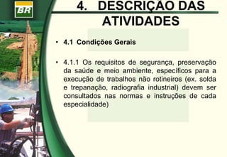 4. DESCRIÇÃO DAS
ATIVIDADES
• 4.1 Condições Gerais
• 4.1.1 Os requisitos de segurança, preservação
da saúde e meio ambiente, específicos para a
execução de trabalhos não rotineiros (ex. solda
e trepanação, radiografia industrial) devem ser
consultados nas normas e instruções de cada
especialidade)
 