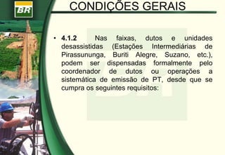 CONDIÇÕES GERAIS
• 4.1.2 Nas faixas, dutos e unidades
desassistidas (Estações Intermediárias de
Pirassununga, Buriti Alegre, Suzano, etc.),
podem ser dispensadas formalmente pelo
coordenador de dutos ou operações a
sistemática de emissão de PT, desde que se
cumpra os seguintes requisitos:
 