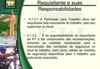 Requisitante e suas
Responsabilidades
• 4.1.3.1 A Permissão para Trabalho deve ser
requisitada pelo executante do trabalho, pelo seu
supervisor ou fiscal.
• 4.1.3.2 É de responsabilidade do requisitante
da PT o fiel cumprimento das recomendações,
tomando as medidas necessárias para a
manutenção das condições de segurança no
local de trabalho, bem como, adotar as medidas
de segurança específicas para o trabalho que
está sendo executado.
 